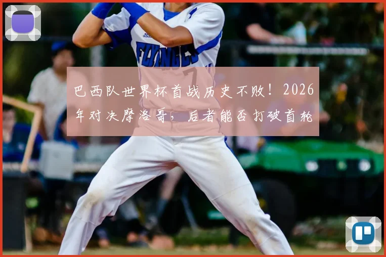 巴西队世界杯首战历史不败!2026年对决摩洛哥,后者能否打破首轮魔咒?