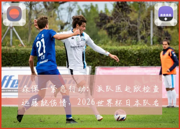 森保一紧急行动:派队医赴欧检查远藤航伤情,2026世界杯日本队名单悬念待解