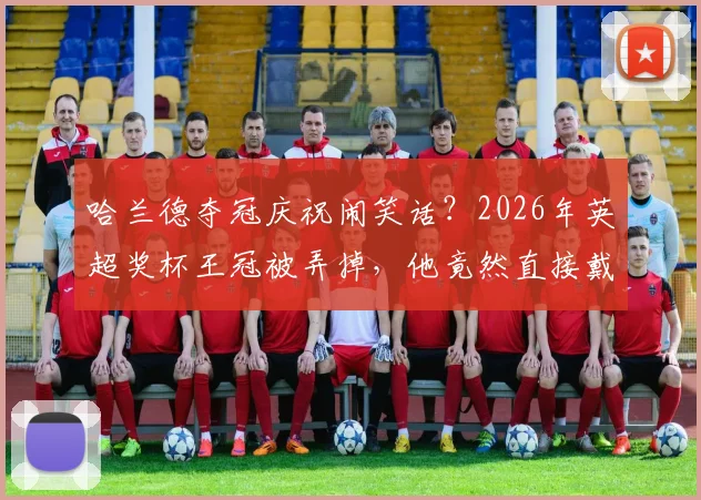哈兰德夺冠庆祝闹笑话？2026年英超奖杯王冠被弄掉，他竟然直接戴头上！球迷热议搞笑瞬间