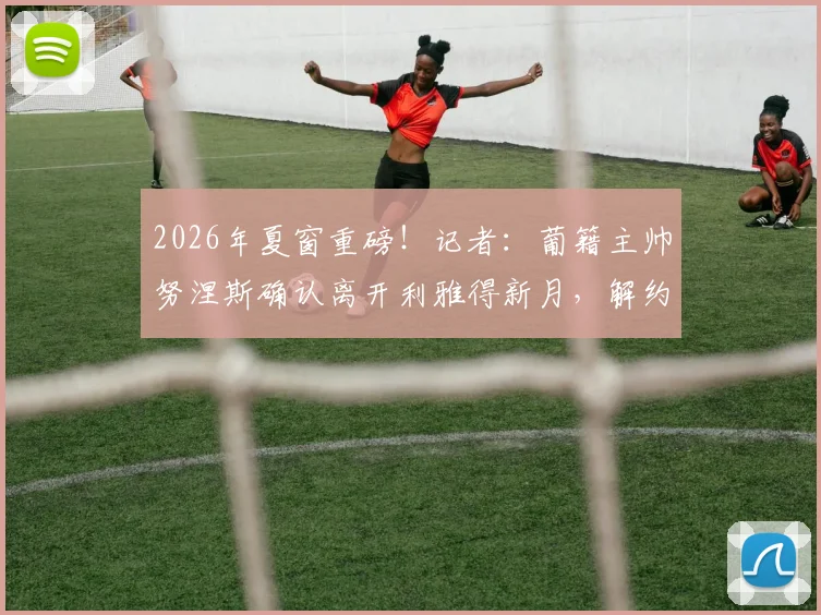 2026年夏窗重磅!记者:葡籍主帅努涅斯确认离开利雅得新月,解约谈判已进入关键阶段,继任者猜想与分析