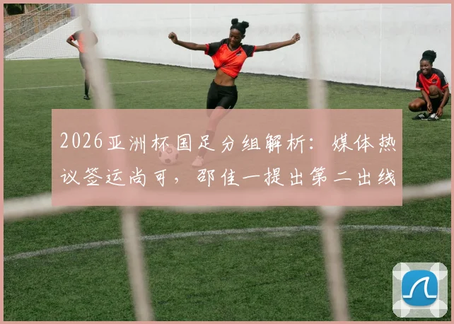 2026亚洲杯国足分组解析：媒体热议签运尚可，邵佳一提出第二出线目标，小组对手实力全评估