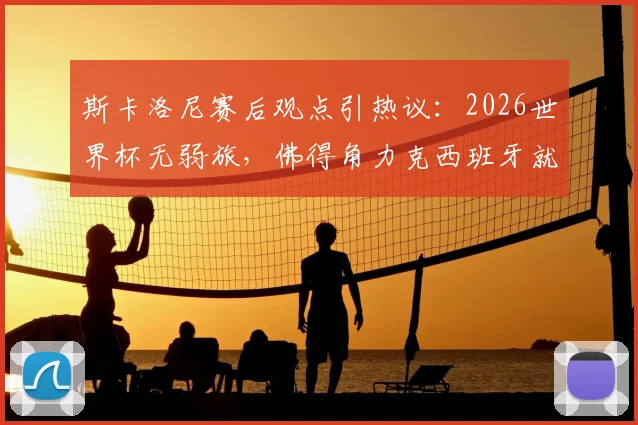 斯卡洛尼赛后观点引热议:2026世界杯无弱旅,佛得角力克西班牙就是明证