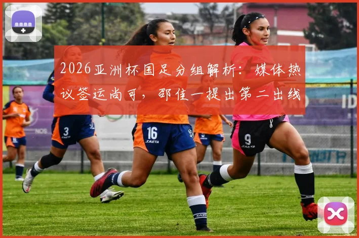 2026亚洲杯国足分组解析:媒体热议签运尚可,邵佳一提出第二出线目标,小组对手实力全评估