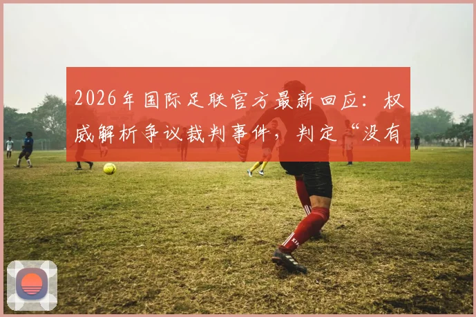 2026年国际足联官方最新回应：权威解析争议裁判事件，判定“没有违规”依据何在