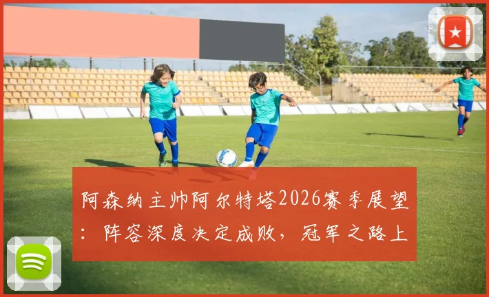 阿森纳主帅阿尔特塔2026赛季展望:阵容深度决定成败,冠军之路上的挑战与机遇全解析