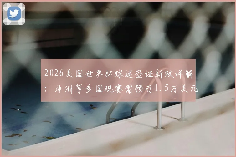 2026美国世界杯球迷签证新政详解：非洲等多国观赛需预存1.5万美元，申请流程与费用指南
