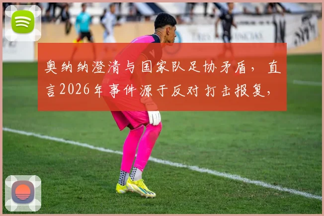 奥纳纳澄清与国家队足协矛盾,直言2026年事件源于反对打击报复,能否重返引热议