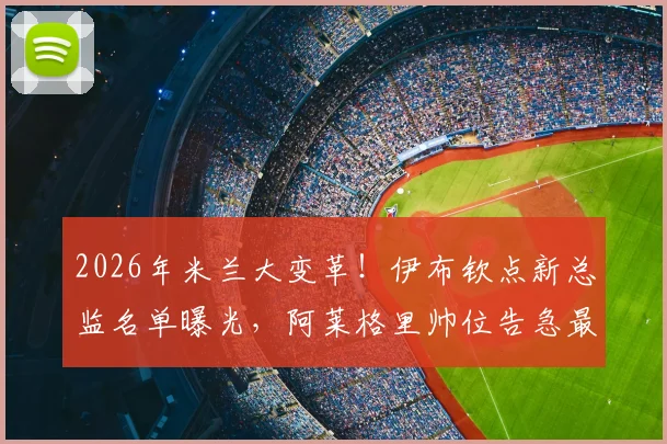 2026年米兰大变革!伊布钦点新总监名单曝光,阿莱格里帅位告急最新动态解析