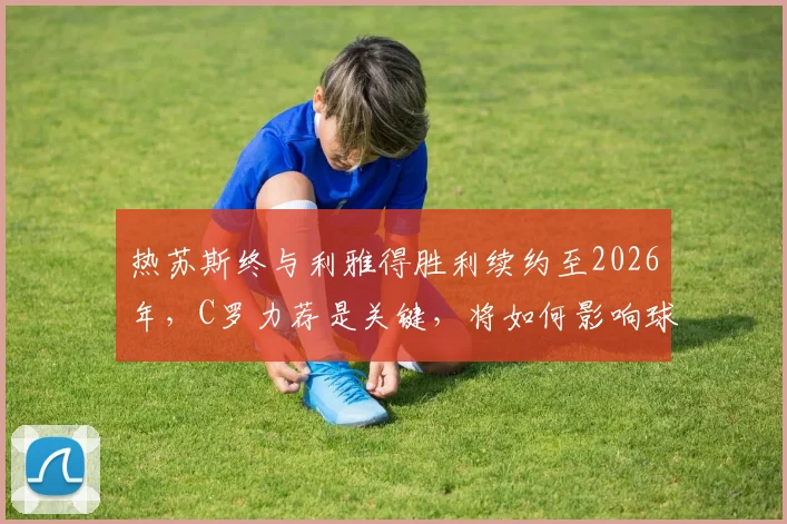 热苏斯终与利雅得胜利续约至2026年,C罗力荐是关键,将如何影响球队未来战术与薪资结构?